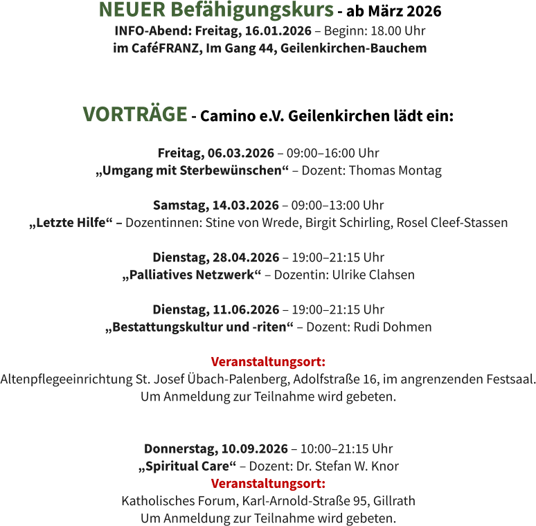 VORTRÄGE - Camino e.V. Geilenkirchen lädt ein:  Freitag, 06.03.2026 – 09:00–16:00 Uhr  „Umgang mit Sterbewünschen“ – Dozent: Thomas Montag  Samstag, 14.03.2026 – 09:00–13:00 Uhr  „Letzte Hilfe“ – Dozentinnen: Stine von Wrede, Birgit Schirling, Rosel Cleef-Stassen  Dienstag, 28.04.2026 – 19:00–21:15 Uhr  „Palliatives Netzwerk“ – Dozentin: Ulrike Clahsen  Dienstag, 11.06.2026 – 19:00–21:15 Uhr  „Bestattungskultur und -riten“ – Dozent: Rudi Dohmen  Veranstaltungsort:  Altenpflegeeinrichtung St. Josef Übach-Palenberg, Adolfstraße 16, im angrenzenden Festsaal. Um Anmeldung zur Teilnahme wird gebeten.   Donnerstag, 10.09.2026 – 10:00–21:15 Uhr  „Spiritual Care“ – Dozent: Dr. Stefan W. Knor Veranstaltungsort:  Katholisches Forum, Karl-Arnold-Straße 95, Gillrath Um Anmeldung zur Teilnahme wird gebeten. NEUER Befähigungskurs - ab März 2026 INFO-Abend: Freitag, 16.01.2026 – Beginn: 18.00 Uhr im CaféFRANZ, Im Gang 44, Geilenkirchen-Bauchem